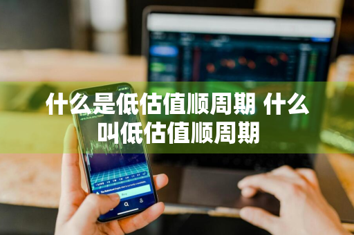 什么是低估值顺周期 什么叫低估值顺周期