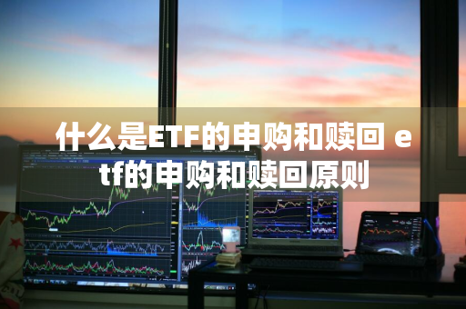 什么是ETF的申购和赎回 etf的申购和赎回原则