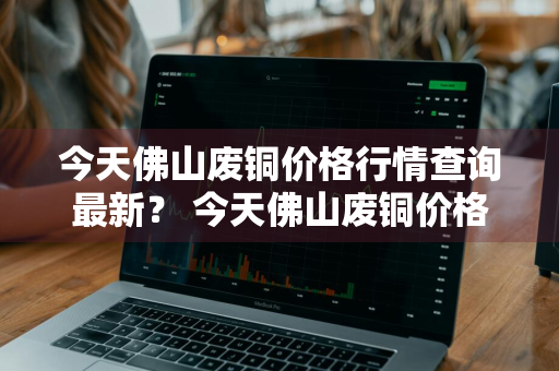 今天佛山废铜价格行情查询最新？ 今天佛山废铜价格行情查询最新消息