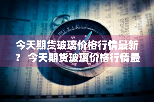 今天期货玻璃价格行情最新？ 今天期货玻璃价格行情最新消息