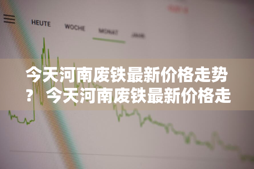 今天河南废铁最新价格走势？ 今天河南废铁最新价格走势图