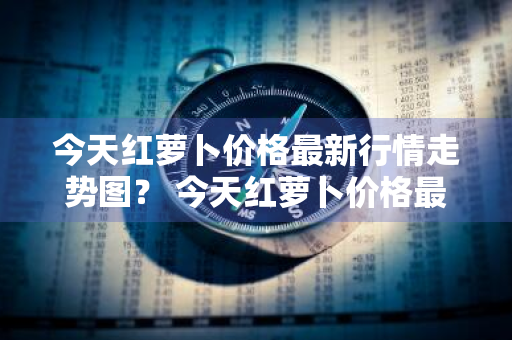 今天红萝卜价格最新行情走势图？ 今天红萝卜价格最新行情走势图片