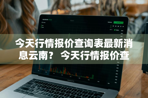 今天行情报价查询表最新消息云南？ 今天行情报价查询表最新消息云南
