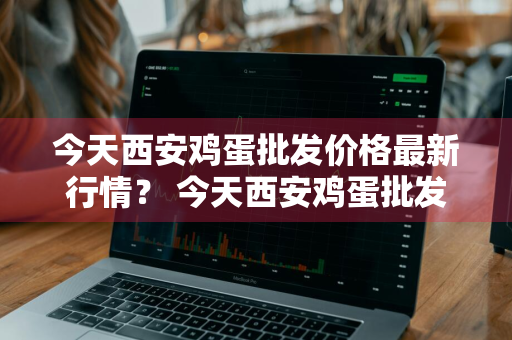 今天西安鸡蛋批发价格最新行情？ 今天西安鸡蛋批发价格最新行情走势