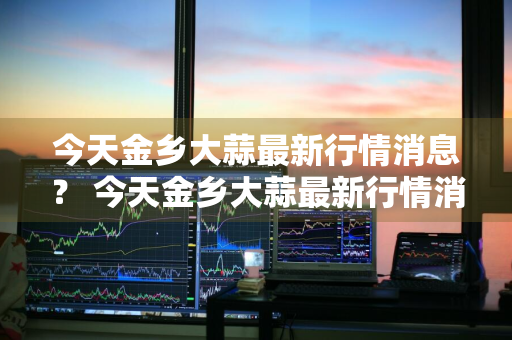 今天金乡大蒜最新行情消息？ 今天金乡大蒜最新行情消息查询