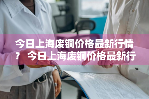 今日上海废铜价格最新行情？ 今日上海废铜价格最新行情