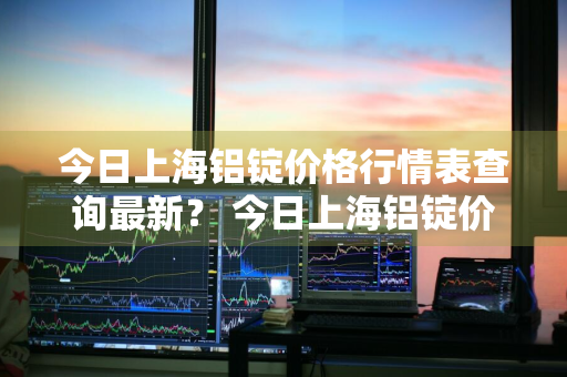 今日上海铝锭价格行情表查询最新？ 今日上海铝锭价格行情表查询最新图片
