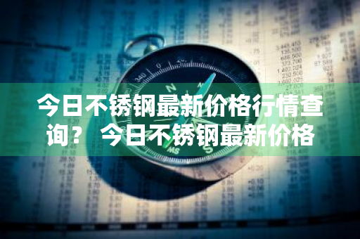 今日不锈钢最新价格行情查询？ 今日不锈钢最新价格行情查询表
