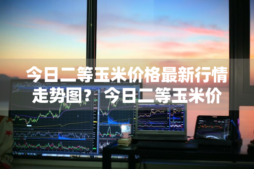 今日二等玉米价格最新行情走势图？ 今日二等玉米价格最新行情走势图