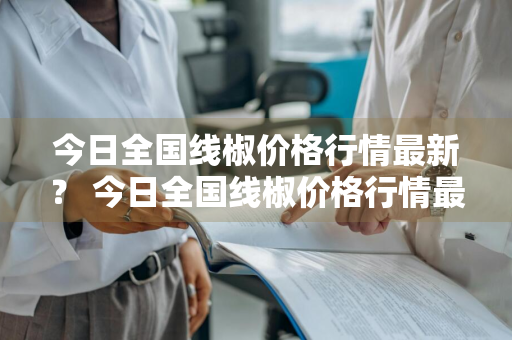 今日全国线椒价格行情最新？ 今日全国线椒价格行情最新消息