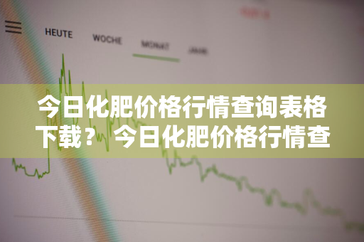 今日化肥价格行情查询表格下载？ 今日化肥价格行情查询表格下载手机版