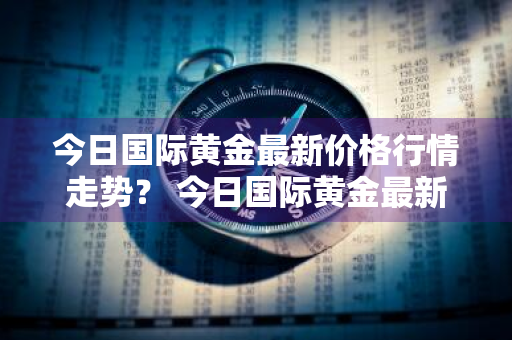 今日国际黄金最新价格行情走势？ 今日国际黄金最新价格行情走势图