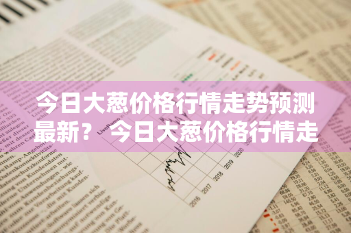 今日大葱价格行情走势预测最新？ 今日大葱价格行情走势预测最新消息