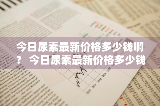 今日尿素最新价格多少钱啊？ 今日尿素最新价格多少钱啊一吨