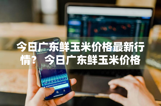 今日广东鲜玉米价格最新行情？ 今日广东鲜玉米价格最新行情