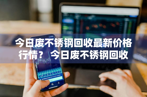 今日废不锈钢回收最新价格行情？ 今日废不锈钢回收最新价格行情