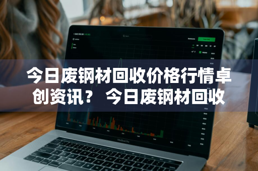 今日废钢材回收价格行情卓创资讯？ 今日废钢材回收价格行情卓创资讯报道