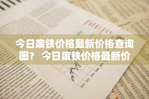 今日废铁价格最新价格查询图？ 今日废铁价格最新价格查询图表
