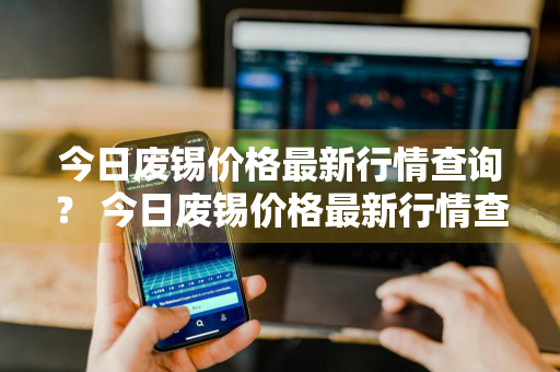 今日废锡价格最新行情查询？ 今日废锡价格最新行情查询表