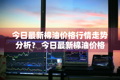 今日最新棉油价格行情走势分析？ 今日最新棉油价格行情走势分析图