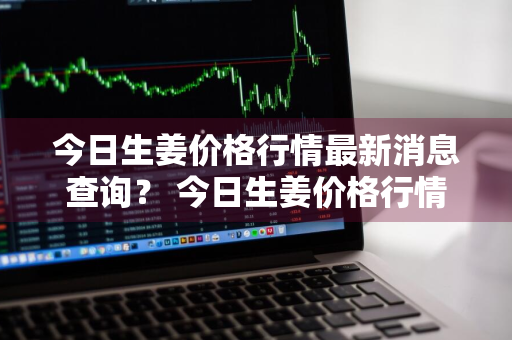 今日生姜价格行情最新消息查询？ 今日生姜价格行情最新消息查询表