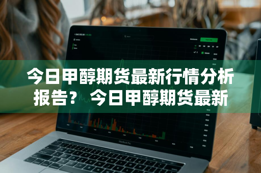 今日甲醇期货最新行情分析报告？ 今日甲醇期货最新行情分析报告图片