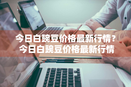 今日白豌豆价格最新行情？ 今日白豌豆价格最新行情