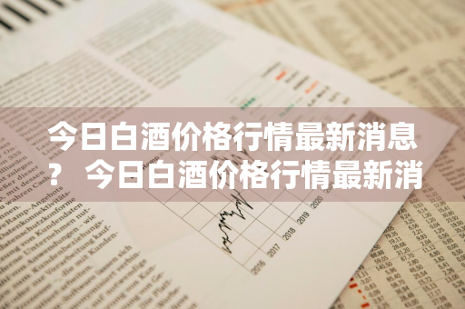 今日白酒价格行情最新消息？ 今日白酒价格行情最新消息查询