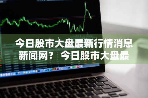 今日股市大盘最新行情消息新闻网？ 今日股市大盘最新行情消息新闻网站