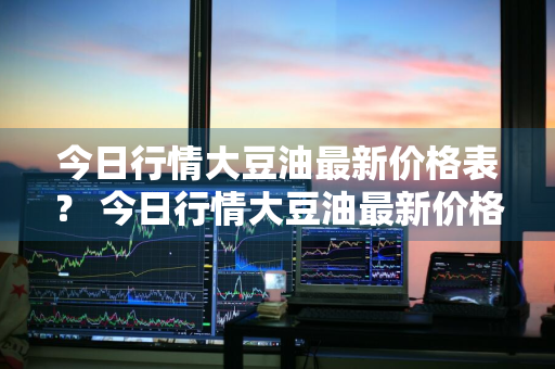 今日行情大豆油最新价格表？ 今日行情大豆油最新价格表图片