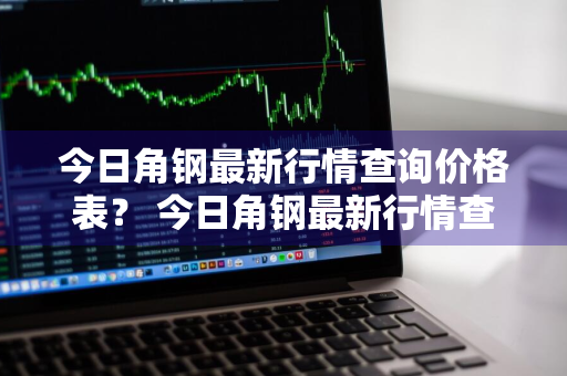 今日角钢最新行情查询价格表？ 今日角钢最新行情查询价格表图片