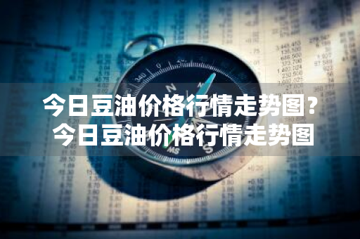 今日豆油价格行情走势图？ 今日豆油价格行情走势图