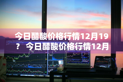 今日醋酸价格行情12月19？ 今日醋酸价格行情12月19日