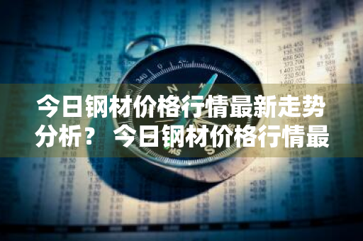 今日钢材价格行情最新走势分析？ 今日钢材价格行情最新走势分析图
