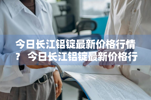 今日长江铝锭最新价格行情？ 今日长江铝锭最新价格行情