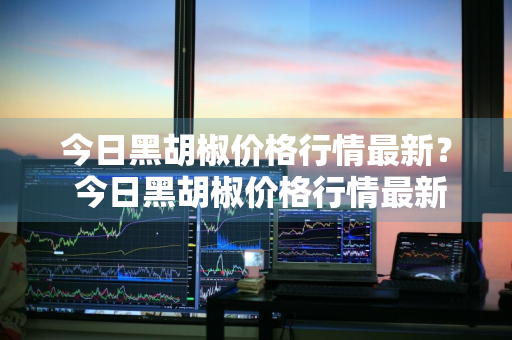 今日黑胡椒价格行情最新？ 今日黑胡椒价格行情最新消息