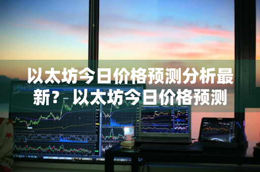 以太坊今日价格预测分析最新？ 以太坊今日价格预测分析最新消息