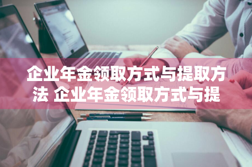 企业年金领取方式与提取方法 企业年金领取方式与提取方法广东省