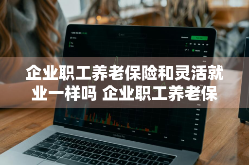 企业职工养老保险和灵活就业一样吗 企业职工养老保险和灵活就业一样吗退休的年龄一样吗?
