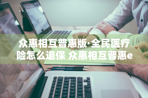 众惠相互普惠版·全民医疗险怎么退保 众惠相互普惠e生全民百万医疗险