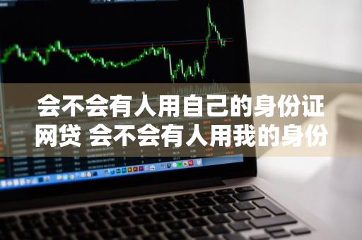 会不会有人用自己的身份证网贷 会不会有人用我的身份证办理网贷
