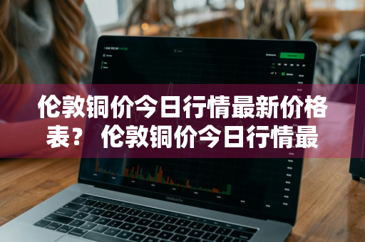 伦敦铜价今日行情最新价格表？ 伦敦铜价今日行情最新价格表图片