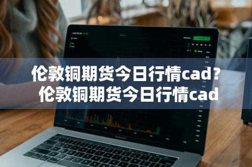伦敦铜期货今日行情cad？ 伦敦铜期货今日行情cad