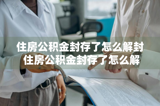住房公积金封存了怎么解封 住房公积金封存了怎么解封?流程一览
