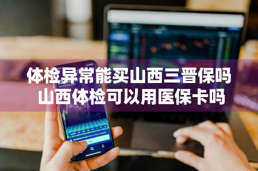 体检异常能买山西三晋保吗 山西体检可以用医保卡吗