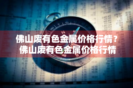 佛山废有色金属价格行情？ 佛山废有色金属价格行情