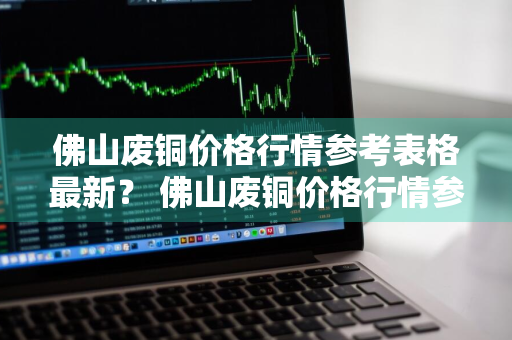 佛山废铜价格行情参考表格最新？ 佛山废铜价格行情参考表格最新消息