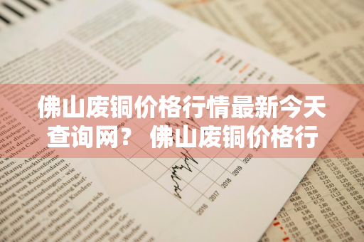 佛山废铜价格行情最新今天查询网？ 佛山废铜价格行情最新今天查询网站
