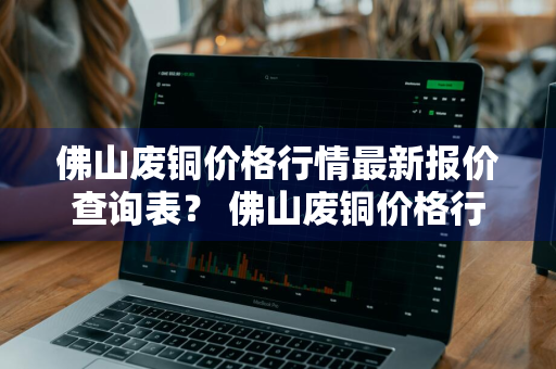 佛山废铜价格行情最新报价查询表？ 佛山废铜价格行情最新报价查询表图片