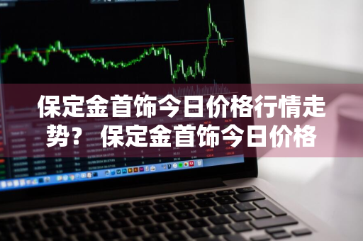 保定金首饰今日价格行情走势？ 保定金首饰今日价格行情走势最新